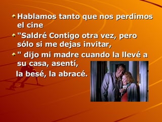 Hablamos tanto que nos perdimos el cine  "Saldré Contigo otra vez, pero sólo si me dejas invitar, " dijo mi madre cuando la llevé a su casa, asentí,  la besé, la abracé.   