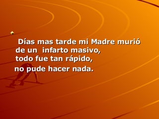   Días mas tarde mi Madre murió de un  infarto masivo, todo fue tan rápido,  no pude hacer nada.   