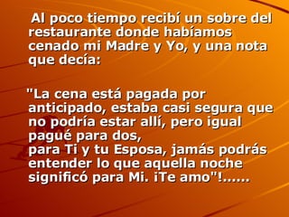 Al poco tiempo recibí un sobre del restaurante donde habíamos cenado mi Madre y Yo, y una nota que decía:  "La cena está pagada por anticipado, estaba casi segura que no podría estar allí, pero igual pagué para dos, para Ti y tu Esposa, jamás podrás entender lo que aquella noche significó para Mi. ¡Te amo"!...... 