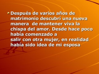 Después de varios años de matrimonio descubrí una nueva manera  de mantener viva la chispa del amor. Desde hace poco había comenzado a salir con otra mujer, en realidad había sido idea de mi esposa   