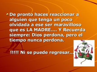 De pronto haces reaccionar a alguien que tenga un poco olvidada a ese ser maravilloso que es LA MADRE.... Y Recuerda siempre: Dios perdona, pero el tiempo nunca perdona.  !!!!! Ni se puede regresar......... 