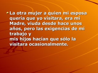 La otra mujer a quien mi esposa quería que yo visitara, era mi  Madre, viuda desde hace unos años, pero las exigencias de mi trabajo y mis hijos hacían que sólo la visitara ocasionalmente. 