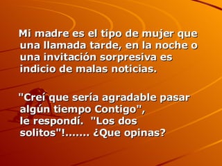 Mi madre es el tipo de mujer que una llamada tarde, en la noche o una invitación sorpresiva es indicio de malas noticias.  "Creí que sería agradable pasar algún tiempo Contigo", le respondí.  "Los dos solitos"!....... ¿Que opinas? 