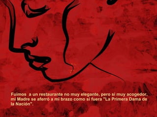 Fuimos  a un restaurante no muy elegante, pero si muy acogedor, mi Madre se aferró a mi brazo como si fuera "La Primera Dama de la Nación". 