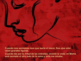 Cuando nos sentamos tuve que leerle el menú. Sus ojos sólo veían grandes figuras.  Cuando iba por la mitad de las entradas, levanté la vista; mi Mamá está sentada al otro lado de la mesa y sólo me miraba.  