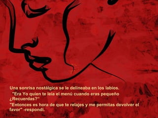 Una sonrisa nostálgica se le delineaba en los labios. "Era Yo quien te leía el menú cuando eras pequeño ¿Recuerdas?“ "Entonces es hora de que te relajes y me permitas devolver el favor" -respondí.  