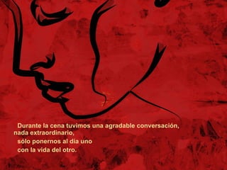 Durante la cena tuvimos una agradable conversación, nada extraordinario,  sólo ponernos al día uno  con la vida del otro. 