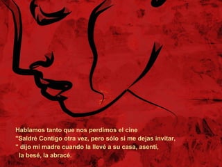 Hablamos tanto que nos perdimos el cine  "Saldré Contigo otra vez, pero sólo si me dejas invitar, " dijo mi madre cuando la llevé a su casa, asentí,  la besé, la abracé.  