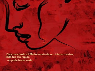  Días mas tarde mi Madre murió de un  infarto masivo, todo fue tan rápido,  no pude hacer nada.  