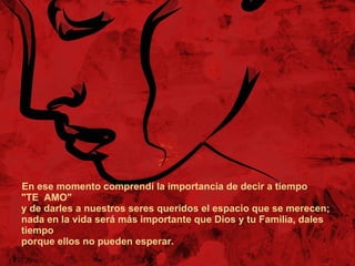 En ese momento comprendí la importancia de decir a tiempo "TE  AMO" y de darles a nuestros seres queridos el espacio que se merecen;  nada en la vida será más importante que Dios y tu Familia, dales tiempo porque ellos no pueden esperar. 