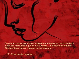 De pronto haces reaccionar a alguien que tenga un poco olvidada a ese ser maravilloso que es LA MADRE.... Y Recuerda siempre: Dios perdona, pero el tiempo nunca perdona.  !!!!! Ni se puede regresar......... 