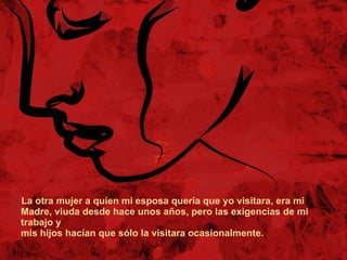 La otra mujer a quien mi esposa quería que yo visitara, era mi  Madre, viuda desde hace unos años, pero las exigencias de mi trabajo y mis hijos hacían que sólo la visitara ocasionalmente. 