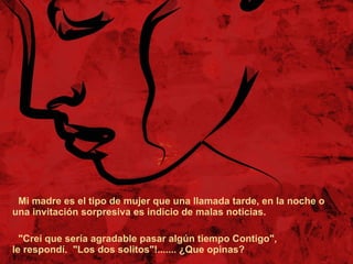 Mi madre es el tipo de mujer que una llamada tarde, en la noche o una invitación sorpresiva es indicio de malas noticias.  "Creí que sería agradable pasar algún tiempo Contigo", le respondí.  "Los dos solitos"!....... ¿Que opinas? 