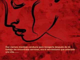 Ese viernes mientras conducía para recogerla después de mi trabajo me encontraba nervioso, era el nerviosismo que antecede una cita........ 