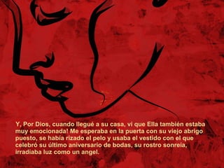 Y, Por Dios, cuando llegué a su casa, vi que Ella también estaba  muy emocionada! Me esperaba en la puerta con su viejo abrigo puesto, se había rizado el pelo y usaba el vestido con el que celebró su último aniversario de bodas, su rostro sonreía, irradiaba luz como un angel.  