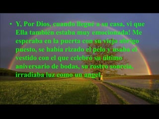 • Y, Por Dios, cuando llegué a su casa, vi que
  Ella también estaba muy emocionada! Me
  esperaba en la puerta con su viejo abrigo
  puesto, se había rizado el pelo y usaba el
  vestido con el que celebró su último
  aniversario de bodas, su rostro sonreía,
  irradiaba luz como un angel.
 