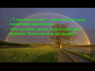 • ¿"Cómo estuvo la cita?" - quiso saber mi esposa
  cuando llegué aquella noche.
• "Muy agradable, gracias, la miré complacido
  diciéndole, Mucho más de lo que imagine".
 