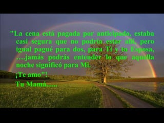 "La cena está pagada por anticipado, estaba
 casi segura que no podría estar allí, pero
 igual pagué para dos, para Ti y tu Esposa,
 ….jamás podrás entender lo que aquella
 noche significó para Mi.
 ¡Te amo"!
 Tu Mamá......
 
