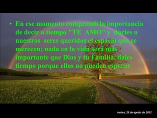 • En ese momento comprendí la importancia
  de decir a tiempo "TE AMO” y darles a
  nuestros seres queridos el espacio que se
  merecen; nada en la vida será más
  importante que Dios y tu Familia, dales
  tiempo porque ellos no pueden esperar.




                                  martes, 28 de agosto de 2012
 