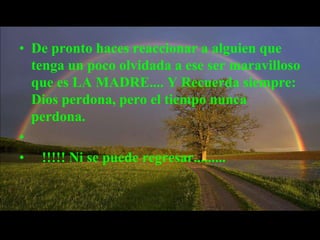 • De pronto haces reaccionar a alguien que
  tenga un poco olvidada a ese ser maravilloso
  que es LA MADRE.... Y Recuerda siempre:
  Dios perdona, pero el tiempo nunca
  perdona.
•
• !!!!! Ni se puede regresar.........
 