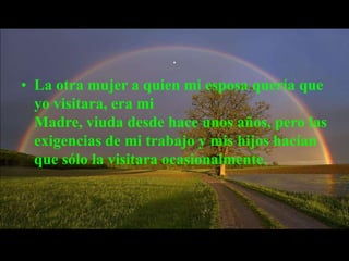 .

• La otra mujer a quien mi esposa quería que
  yo visitara, era mi
  Madre, viuda desde hace unos años, pero las
  exigencias de mi trabajo y mis hijos hacían
  que sólo la visitara ocasionalmente.
 