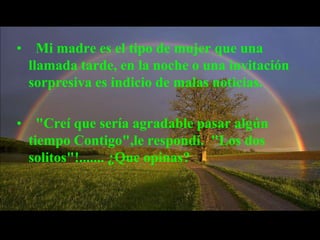 • Mi madre es el tipo de mujer que una
 llamada tarde, en la noche o una invitación
 sorpresiva es indicio de malas noticias.

• "Creí que sería agradable pasar algún
 tiempo Contigo",le respondí. "Los dos
 solitos"!....... ¿Que opinas?
 
