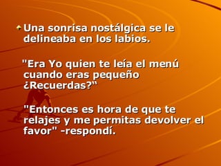 Una sonrisa nostálgica se le delineaba en los labios. "Era Yo quien te leía el menú cuando eras pequeño ¿Recuerdas?“ "Entonces es hora de que te relajes y me permitas devolver el favor" -respondí.  