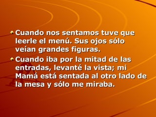 Cuando nos sentamos tuve que leerle el menú. Sus ojos sólo veían grandes figuras.  Cuando iba por la mitad de las entradas, levanté la vista; mi Mamá está sentada al otro lado de la mesa y sólo me miraba.   