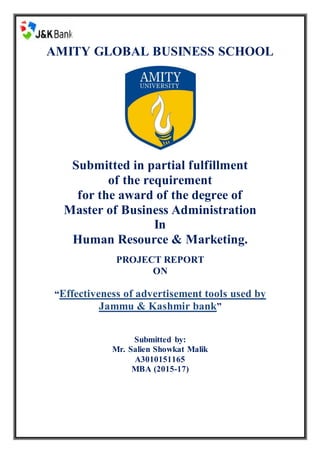 AMITY GLOBAL BUSINESS SCHOOL
Submitted in partial fulfillment
of the requirement
for the award of the degree of
Master of Business Administration
In
Human Resource & Marketing.
PROJECT REPORT
ON
“Effectiveness of advertisement tools used by
Jammu & Kashmir bank”
Submitted by:
Mr. Salien Showkat Malik
A3010151165
MBA (2015-17)
 