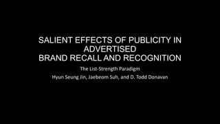 SALIENT EFFECTS OF PUBLICITY IN
ADVERTISED
BRAND RECALL AND RECOGNITION
The List-Strength Paradigm
Hyun Seung Jin, Jaebeom Suh, and D. Todd Donavan
 