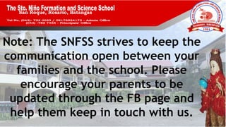 San Roque, Rosario, Batangas
Note: The SNFSS strives to keep the
communication open between your
families and the school. Please
encourage your parents to be
updated through the FB page and
help them keep in touch with us.
 
