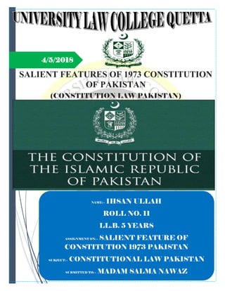 4/5/2018
SALIENT FEATURES OF 1973 CONSTITUTION
OF PAKISTAN
(CONSTITUTION LAW PAKISTAN)
NAME: - IHSAN ULLAH
ROLL NO. 11
LL.B. 5 YEARS
ASSIGNMENT ON: - SALIENT FEATURE OF
CONSTITUTION 1973 PAKISTAN
SUBJECT: - CONSTITUTIONAL LAW PAKISTAN
SUBMITTED TO: - MADAM SALMA NAWAZ
 