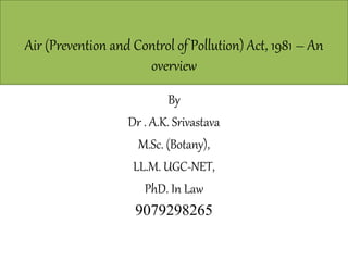 Air (Prevention and Control of Pollution) Act, 1981 – An
overview
By
Dr . A.K. Srivastava
M.Sc. (Botany),
LL.M. UGC-NET,
PhD. In Law
9079298265
 
