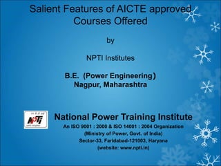 National Power Training Institute
An ISO 9001 : 2000 & ISO 14001 : 2004 Organization
(Ministry of Power, Govt. of India)
Sector-33, Faridabad-121003, Haryana
(website: www.npti.in)
Salient Features of AICTE approved
Courses Offered
by
NPTI Institutes
B.E. (Power Engineering)
Nagpur, Maharashtra
 