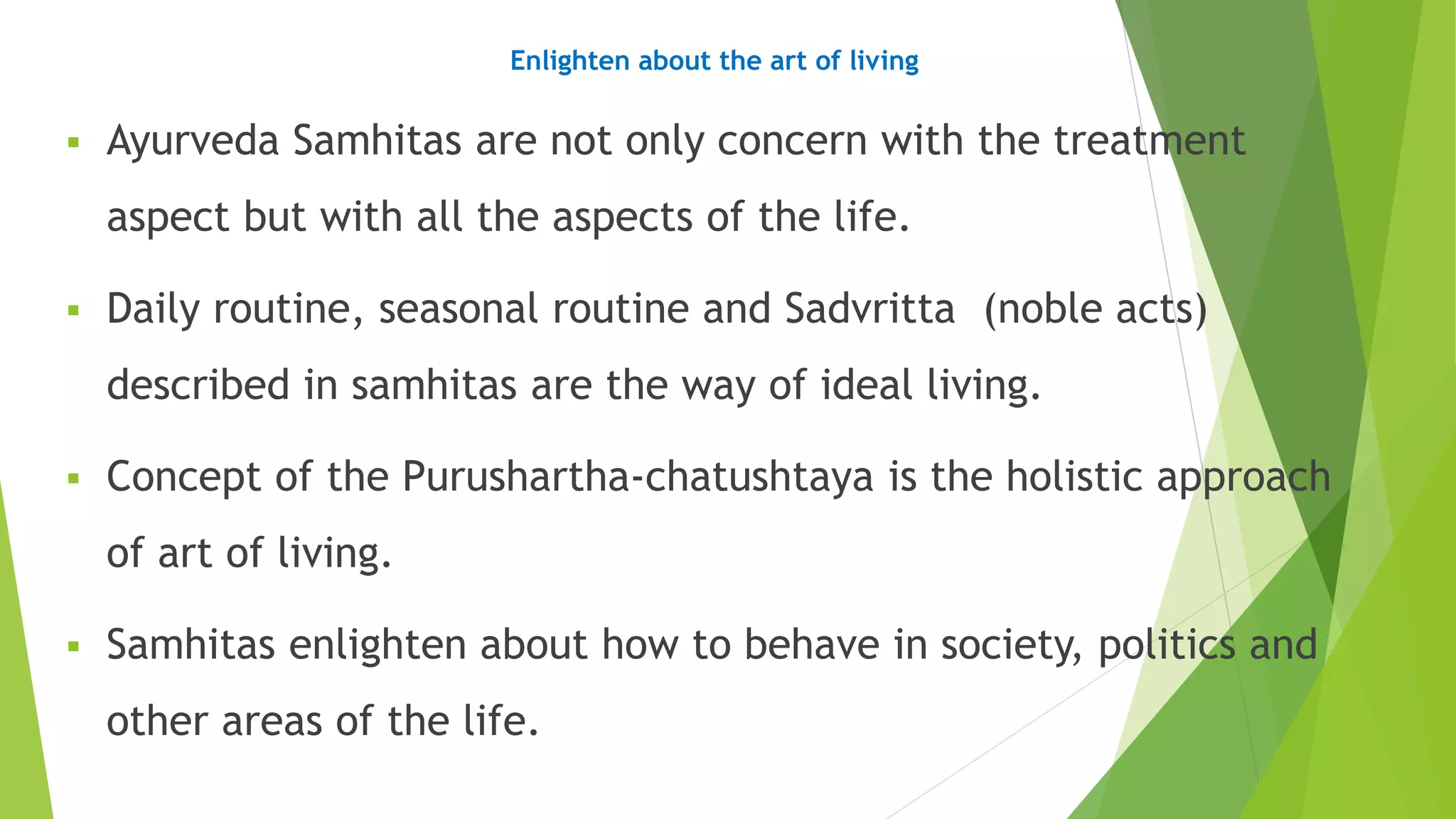 Enlighten about the art of living
 Ayurveda Samhitas are not only concern with the treatment
aspect but with all the aspects of the life.
 Daily routine, seasonal routine and Sadvritta (noble acts)
described in samhitas are the way of ideal living.
 Concept of the Purushartha-chatushtaya is the holistic approach
of art of living.
 Samhitas enlighten about how to behave in society, politics and
other areas of the life.
 