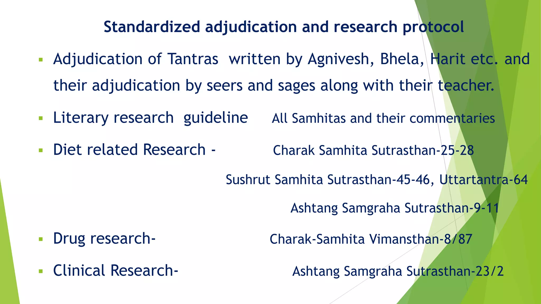 Standardized adjudication and research protocol
 Adjudication of Tantras written by Agnivesh, Bhela, Harit etc. and
their adjudication by seers and sages along with their teacher.
 Literary research guideline All Samhitas and their commentaries
 Diet related Research - Charak Samhita Sutrasthan-25-28
Sushrut Samhita Sutrasthan-45-46, Uttartantra-64
Ashtang Samgraha Sutrasthan-9-11
 Drug research- Charak-Samhita Vimansthan-8/87
 Clinical Research- Ashtang Samgraha Sutrasthan-23/2
 