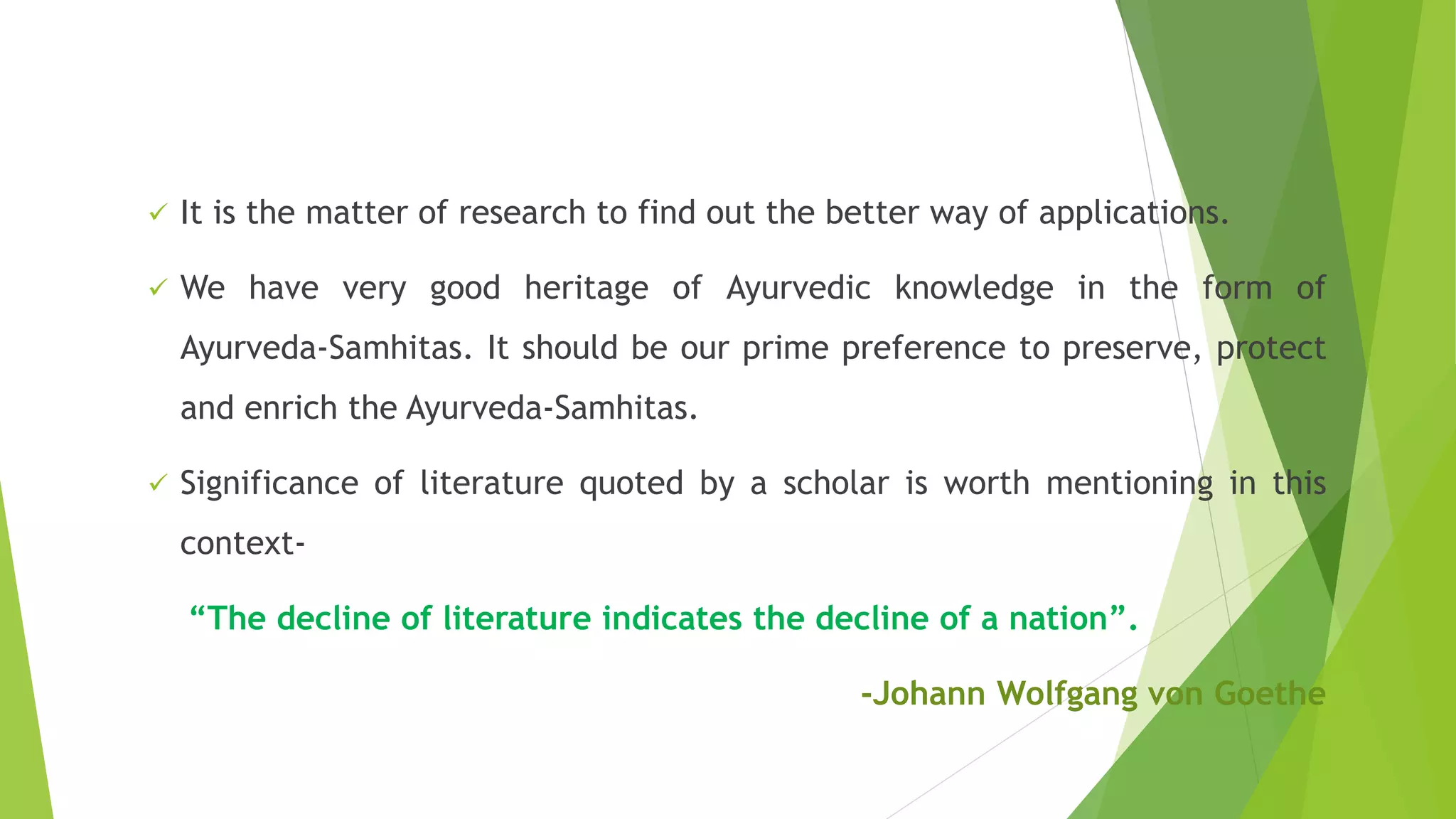  It is the matter of research to find out the better way of applications.
 We have very good heritage of Ayurvedic knowledge in the form of
Ayurveda-Samhitas. It should be our prime preference to preserve, protect
and enrich the Ayurveda-Samhitas.
 Significance of literature quoted by a scholar is worth mentioning in this
context-
“The decline of literature indicates the decline of a nation”.
-Johann Wolfgang von Goethe
 