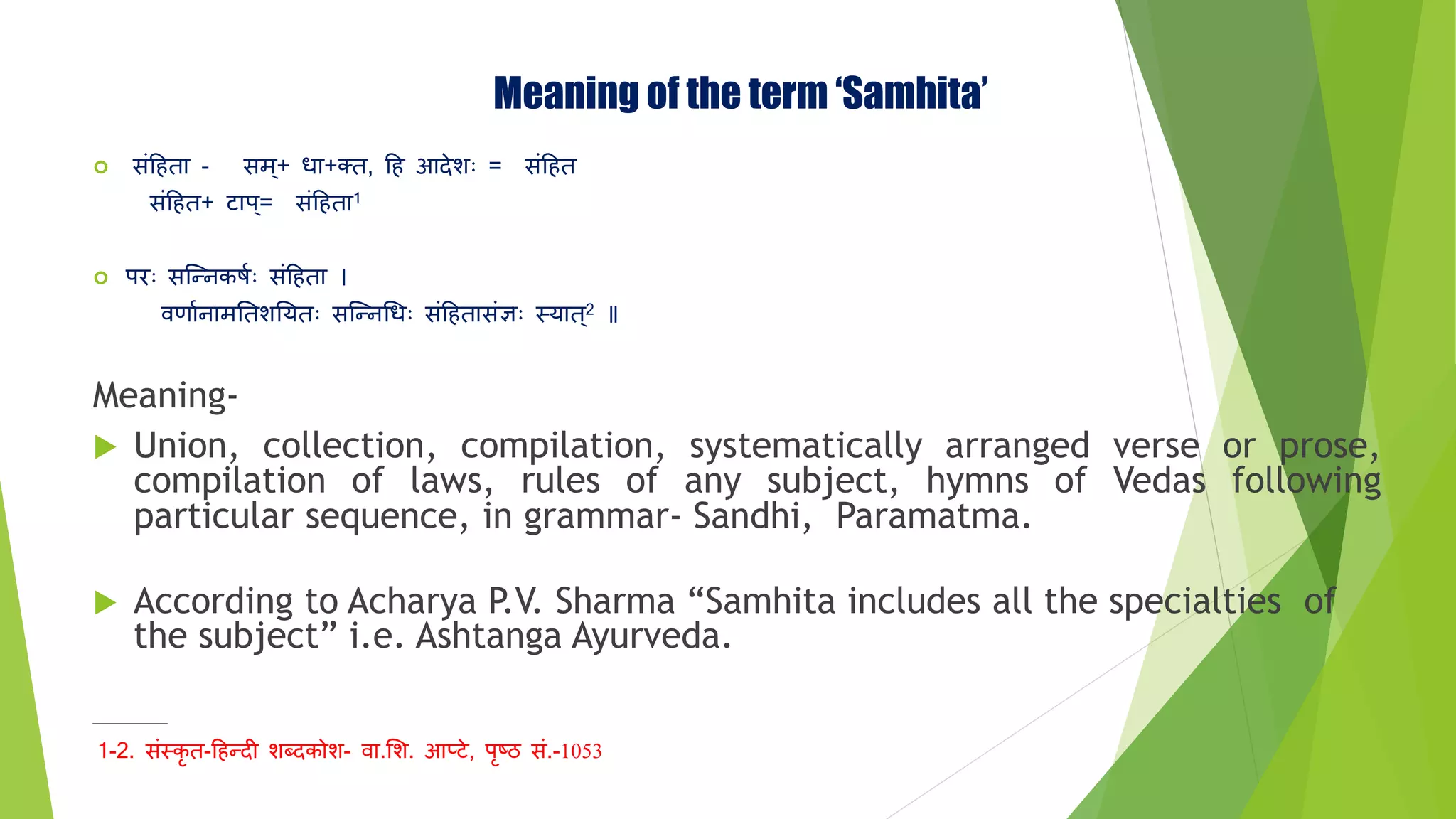 Meaning of the term ‘Samhita’
 संहिता - सि+ धा+क्त, हि आदेशः = संहित
संहित+ टाप= संहिता1
 प॥ः सन्न्त्नकर्ाः संहिता ।
र्वणाानािततशतयतः सन्न्त्नधधः संहितासंज्ञः स्त्यात2
Meaning-
 Union, collection, compilation, systematically arranged verse or prose,
compilation of laws, rules of any subject, hymns of Vedas following
particular sequence, in grammar- Sandhi, Paramatma.
 According to Acharya P.V. Sharma “Samhita includes all the specialties of
the subject” i.e. Ashtanga Ayurveda.
_______
1-2. संस्त्कृ त-हिन्त्दी शब्दकोश- र्वा.मश. आप्टे, पृष्ठ सं.-1053
 