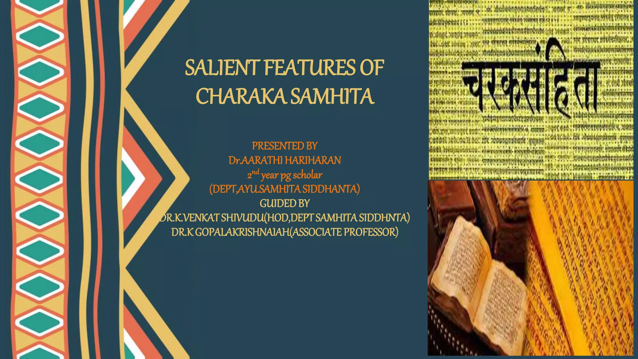 SALIENT FEATURES OF
CHARAKA SAMHITA
PRESENTEDBY
Dr.AARATHIHARIHARAN
2nd yearpg scholar
(DEPT,AYU.SAMHITASIDDHANTA)
GUIDEDBY
DR.K.VENKATSHIVUDU(HOD,DEPTSAMHITASIDDHNTA)
DR.KGOPALAKRISHNAIAH(ASSOCIATEPROFESSOR)
 