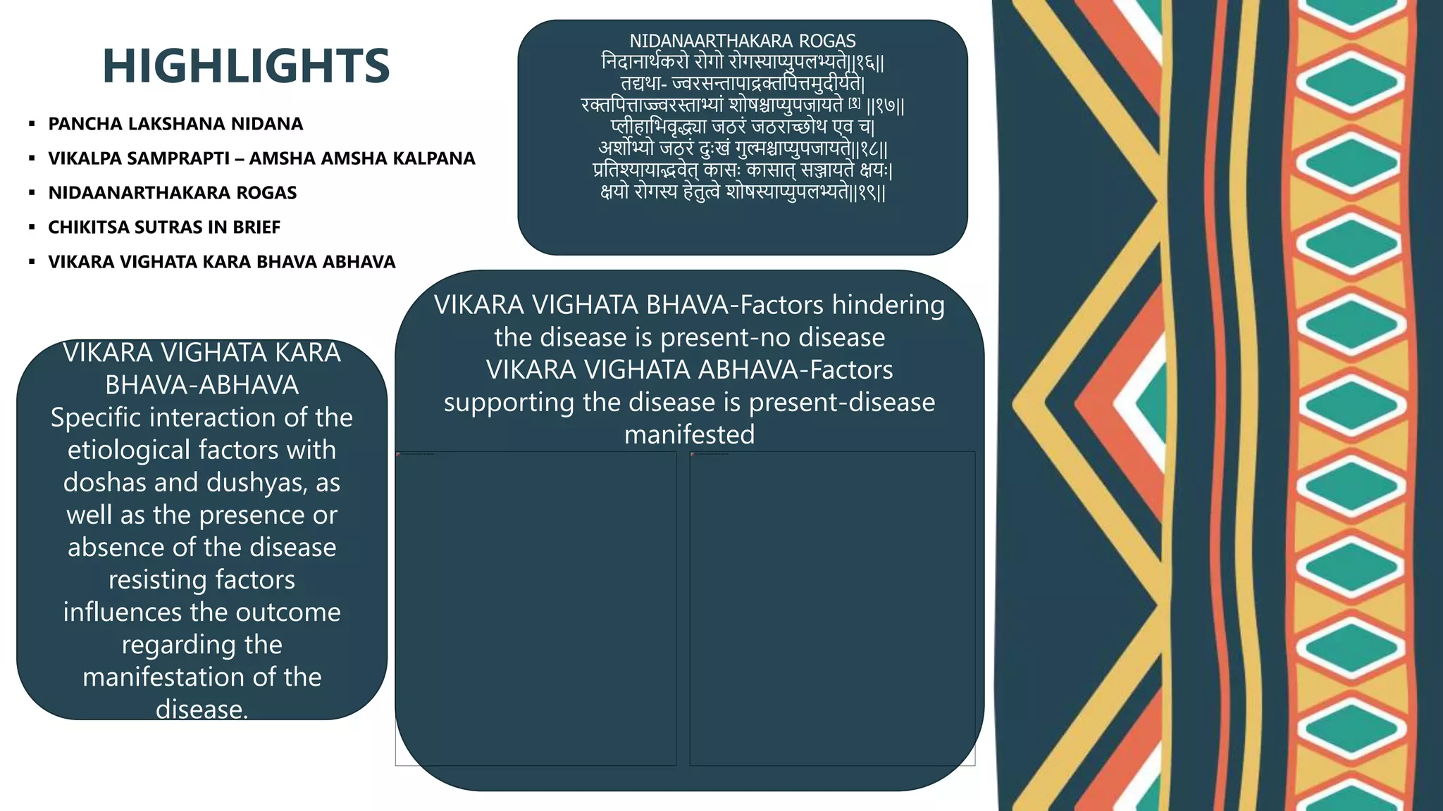  PANCHA LAKSHANA NIDANA
 VIKALPA SAMPRAPTI – AMSHA AMSHA KALPANA
 NIDAANARTHAKARA ROGAS
 CHIKITSA SUTRAS IN BRIEF
 VIKARA VIGHATA KARA BHAVA ABHAVA
HIGHLIGHTS
NIDANAARTHAKARA ROGAS
त्िदािाथथकिो िोगो िोगस्याप्यपलभ्यते||१६||
तद्यथा- ज्विसन्तापाद्रक्तत्पत्तमदीयथते|
िक्तत्पत्ताज्ज्विस्ताभ्यािं शोुश्चाप्यपजायते [१] ||१७||
प्लीहात्भिृद्ध्या जठििं जठिाच्छोथ एि च|
अशोभ्यो जठििं दाःखिं गल्मश्चाप्यपजायते||१८||
प्रत्तश्यायाद्भिेत् कासाः कासात् सञ्जायते क्षयाः|
क्षयो िोगस्य हेतत्वे शोुस्याप्यपलभ्यते||१९||
VIKARA VIGHATA KARA
BHAVA-ABHAVA
Specific interaction of the
etiological factors with
doshas and dushyas, as
well as the presence or
absence of the disease
resisting factors
influences the outcome
regarding the
manifestation of the
disease.
VIKARA VIGHATA BHAVA-Factors hindering
the disease is present-no disease
VIKARA VIGHATA ABHAVA-Factors
supporting the disease is present-disease
manifested
 