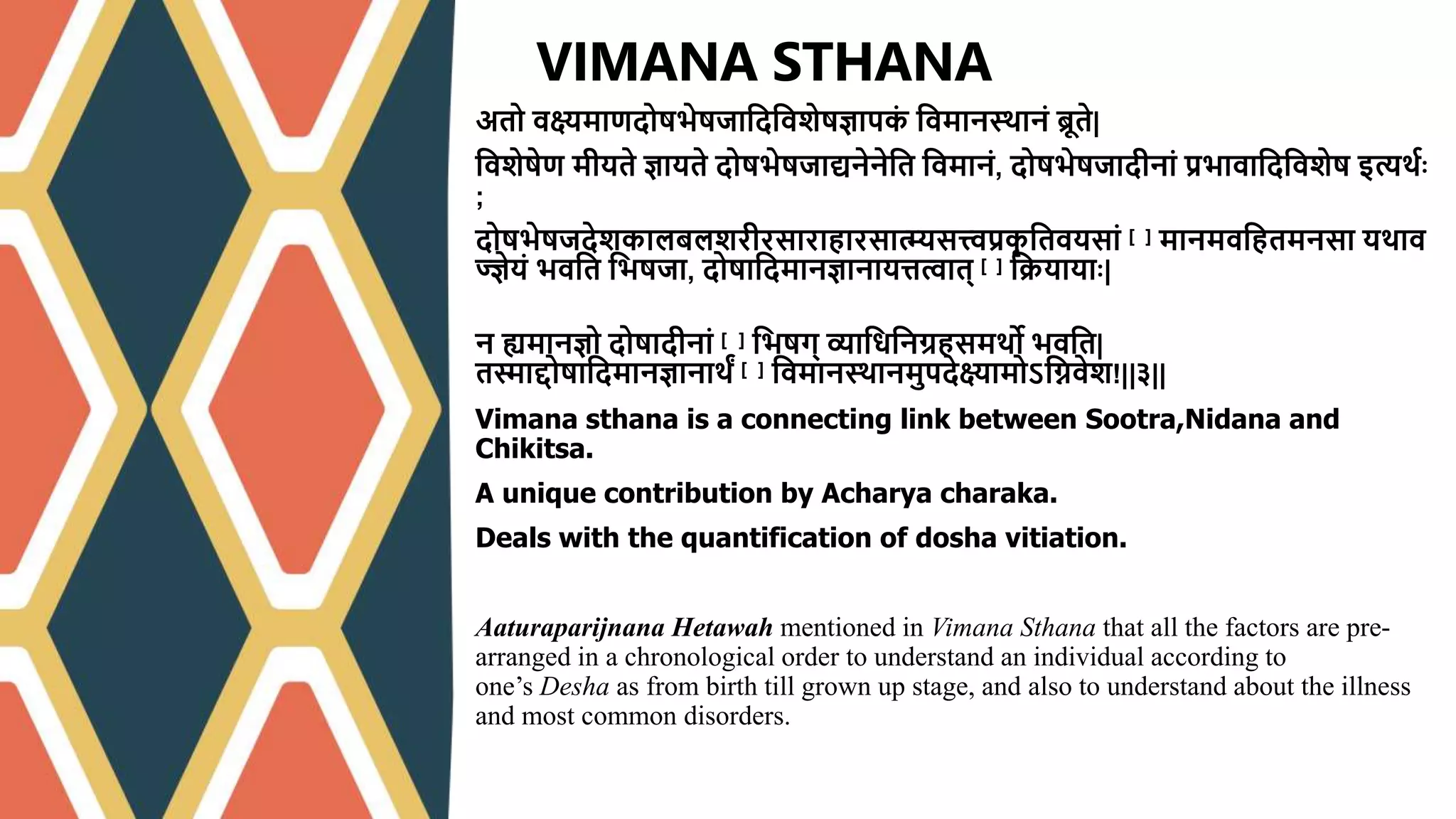 अतो वक्ष्यमाणदोषभेषजाश्वदश्ववशेषज्ञापक
ं श्ववमानस्र्ानं ब्रूते|
श्ववशेषेण मीयते ज्ञायते दोषभेषजाद्यनेनेश्वत श्ववमानं, दोषभेषजादीनां प्रभावाश्वदश्ववशेष इत्यर्वः
;
दोषभेषजदेशकालबलशरीरसाराहारसात्म्यसत्त्वप्रक
ृ श्वतवयसां [२] मानमवश्वहतमनसा यर्ाव
ज्ज्ञेयं भवश्वत श्वभषजा, दोषाश्वदमानज्ञानायित्वात् [३] श्वियायाः|
न ह्यमानज्ञो दोषादीनां [४] श्वभषग् व्याश्वधश्वनग्रहसमर्ो भवश्वत|
तस्माद्दोषाश्वदमानज्ञानार्ं [५] श्ववमानस्र्ानमुपदेक्ष्यामोऽश्विवेश!||३||
Vimana sthana is a connecting link between Sootra,Nidana and
Chikitsa.
A unique contribution by Acharya charaka.
Deals with the quantification of dosha vitiation.
Aaturaparijnana Hetawah mentioned in Vimana Sthana that all the factors are pre-
arranged in a chronological order to understand an individual according to
one’s Desha as from birth till grown up stage, and also to understand about the illness
and most common disorders.
VIMANA STHANA
 