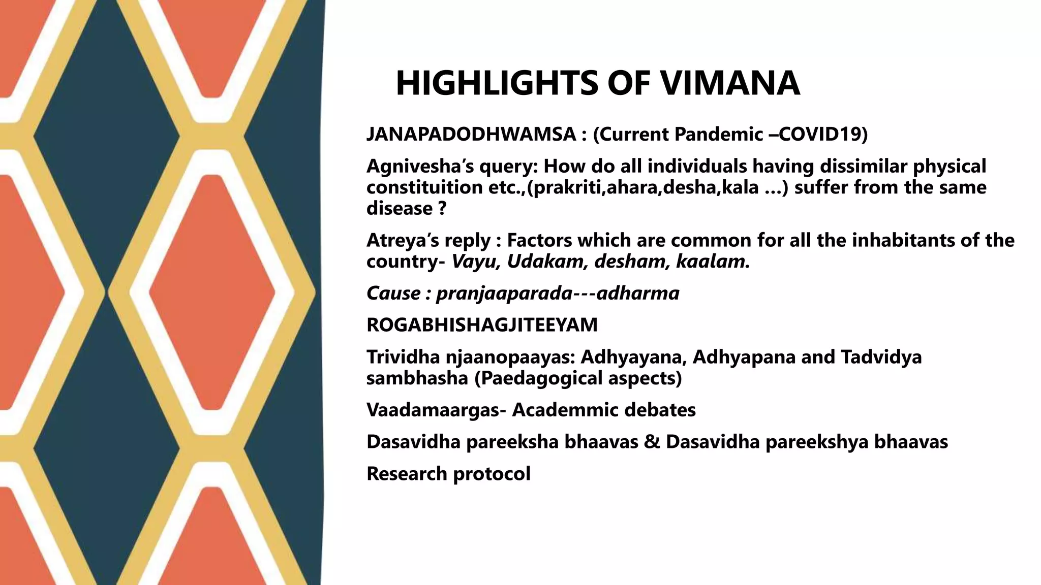 JANAPADODHWAMSA : (Current Pandemic –COVID19)
Agnivesha’s query: How do all individuals having dissimilar physical
constituition etc.,(prakriti,ahara,desha,kala …) suffer from the same
disease ?
Atreya’s reply : Factors which are common for all the inhabitants of the
country- Vayu, Udakam, desham, kaalam.
Cause : pranjaaparada---adharma
ROGABHISHAGJITEEYAM
Trividha njaanopaayas: Adhyayana, Adhyapana and Tadvidya
sambhasha (Paedagogical aspects)
Vaadamaargas- Academmic debates
Dasavidha pareeksha bhaavas & Dasavidha pareekshya bhaavas
Research protocol
HIGHLIGHTS OF VIMANA STHANA
 
