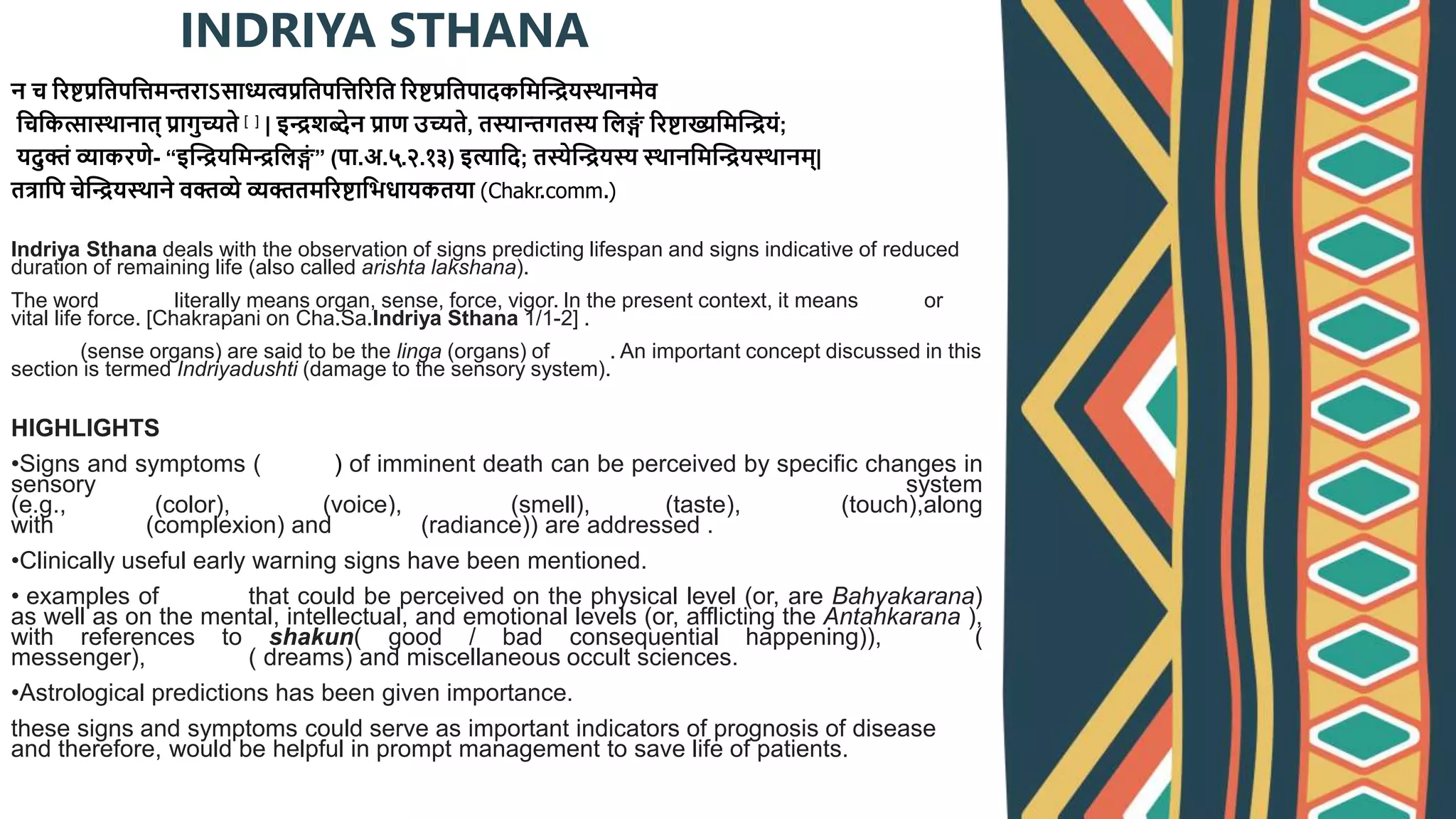 न च ररष्टप्रश्वतपश्विमन्तराऽसाध्यत्वप्रश्वतपश्विररश्वत ररष्टप्रश्वतपादकश्वमद्धियस्र्ानमेव
श्वचश्वकत्सास्र्ानात् प्रागु्यते [१] | इिशब्देन प्राण उ्यते, तस्यान्तगतस्य श्वलङ्ग
ं ररष्टाख्यश्वमद्धियं;
यदुक्तं व्याकरणे- “इद्धियश्वमिश्वलङ्ग
ं ” (पा.अ.५.२.१३) इत्याश्वद; तस्येद्धियस्य स्र्ानश्वमद्धियस्र्ानम्|
तर्त्राश्वप चेद्धियस्र्ाने वक्तव्ये व्यक्ततमररष्टाश्वभधायकतया (Chakr.comm.)
Indriya Sthana deals with the observation of signs predicting lifespan and signs indicative of reduced
duration of remaining life (also called arishta lakshana).
The word Indriya literally means organ, sense, force, vigor. In the present context, it means prana or
vital life force. [Chakrapani on Cha.Sa.Indriya Sthana 1/1-2] .
Indriya (sense organs) are said to be the linga (organs) of prana. An important concept discussed in this
section is termed Indriyadushti (damage to the sensory system).
HIGHLIGHTS
•Signs and symptoms (arishta) of imminent death can be perceived by specific changes in
sensory system
(e.g., varna (color), swara (voice), gandha (smell), rasa (taste), sparsha(touch),along
with chhaya (complexion) and prabha (radiance)) are addressed .
•Clinically useful early warning signs have been mentioned.
• examples of arishta that could be perceived on the physical level (or, are Bahyakarana)
as well as on the mental, intellectual, and emotional levels (or, afflicting the Antahkarana ),
with references to shakun( good / bad consequential happening)), doota(
messenger), swapna ( dreams) and miscellaneous occult sciences.
•Astrological predictions has been given importance.
these signs and symptoms could serve as important indicators of prognosis of disease
and therefore, would be helpful in prompt management to save life of patients.
INDRIYA STHANA
 