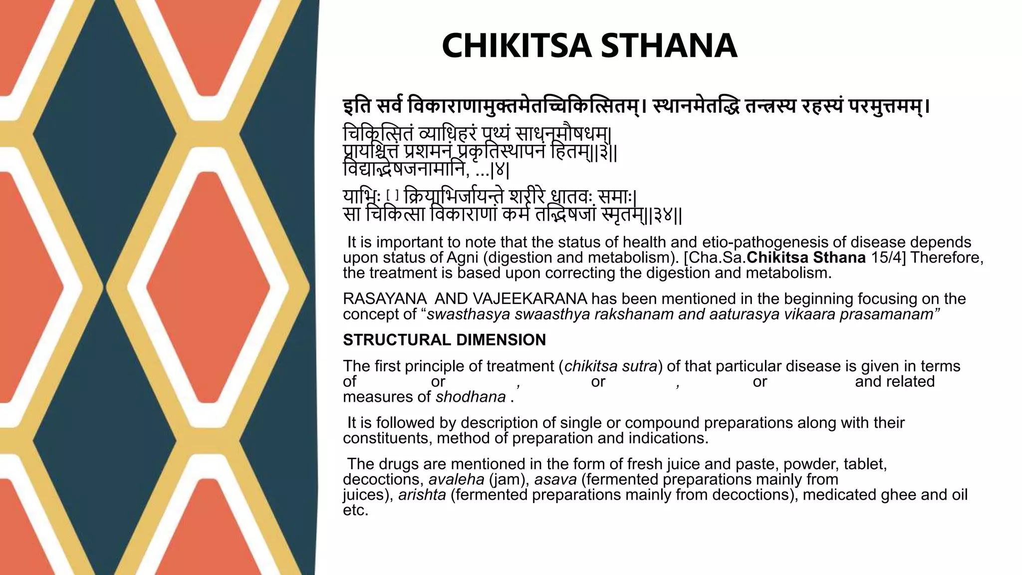इश्वत सवव श्ववकाराणामुक्तमेतद्धिश्वकद्धत्सतम्। स्र्ानमेतद्धि तन्त्रस्य रहस्यं परमुिमम्।
त्चत्कप्तितिं व्यात्धहििं पथ्यिं साधिमौुधम्|
प्रायत्श्चत्तिं प्रशमििं प्रक
ृ त्तस्थापििं त्हतम्||३||
त्िद्याद्भेुजिामात्ि, ...|४|
यात्भाः [१] त्क्रयात्भजाथयन्ते शिीिे धातिाः समााः|
सा त्चत्किा त्िकािाणािं कमथ तप्तद्भुजािं िृतम्||३४||
It is important to note that the status of health and etio-pathogenesis of disease depends
upon status of Agni (digestion and metabolism). [Cha.Sa.Chikitsa Sthana 15/4] Therefore,
the treatment is based upon correcting the digestion and metabolism.
RASAYANA AND VAJEEKARANA has been mentioned in the beginning focusing on the
concept of “swasthasya swaasthya rakshanam and aaturasya vikaara prasamanam”
STRUCTURAL DIMENSION
The first principle of treatment (chikitsa sutra) of that particular disease is given in terms
of langhana or brimhana, snehana or rukshana, swedana or stambhana and related
measures of shodhana .
It is followed by description of single or compound preparations along with their
constituents, method of preparation and indications.
The drugs are mentioned in the form of fresh juice and paste, powder, tablet,
decoctions, avaleha (jam), asava (fermented preparations mainly from
juices), arishta (fermented preparations mainly from decoctions), medicated ghee and oil
etc.
CHIKITSA STHANA
 