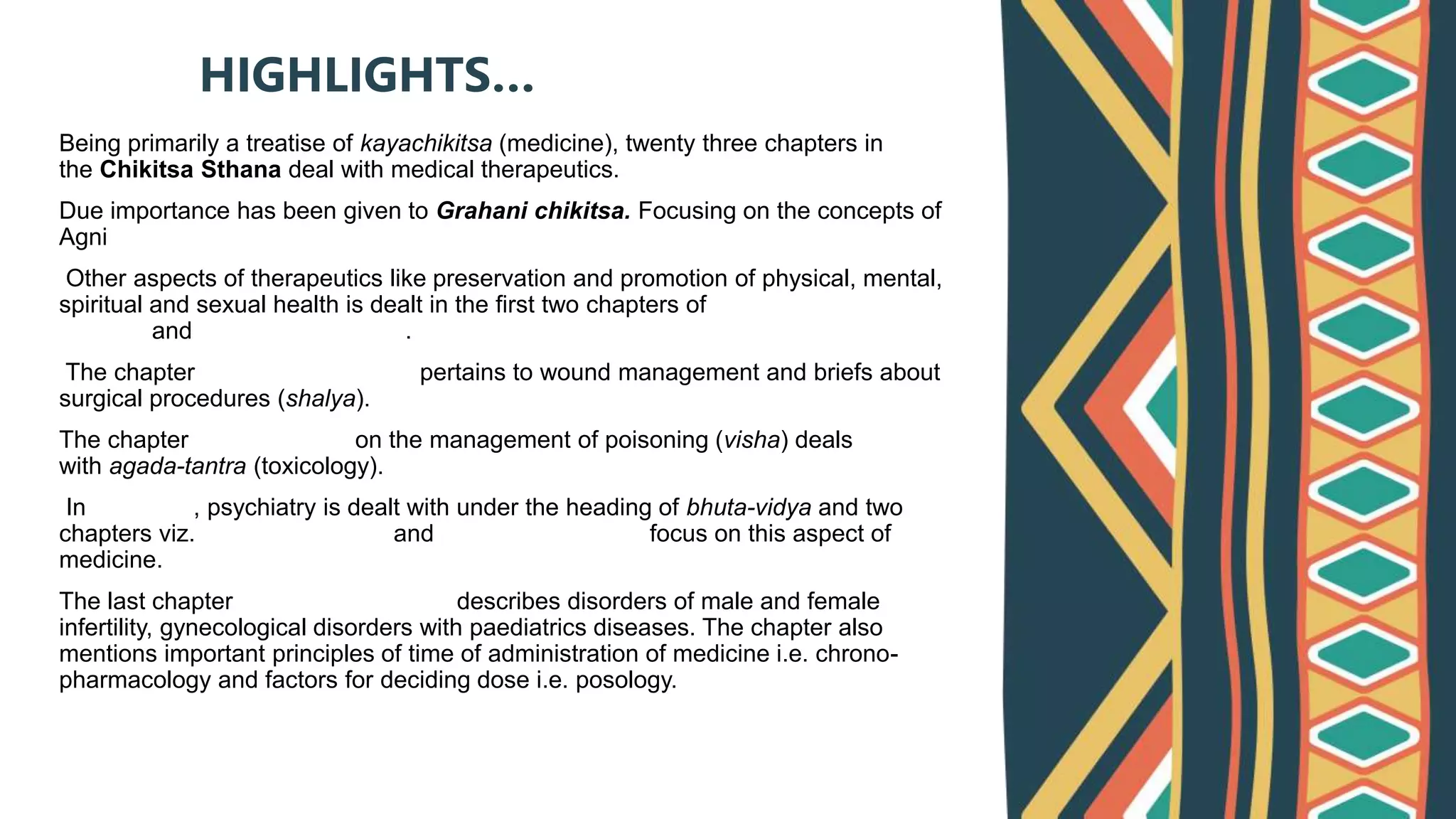 Being primarily a treatise of kayachikitsa (medicine), twenty three chapters in
the Chikitsa Sthana deal with medical therapeutics.
Due importance has been given to Grahani chikitsa. Focusing on the concepts of
Agni
Other aspects of therapeutics like preservation and promotion of physical, mental,
spiritual and sexual health is dealt in the first two chapters of Rasayana
Chikitsa and Vajikarana Chikitsa.
The chapter Dwivraniya Chikitsa pertains to wound management and briefs about
surgical procedures (shalya).
The chapter Visha Chikitsa on the management of poisoning (visha) deals
with agada-tantra (toxicology).
In Ayurveda, psychiatry is dealt with under the heading of bhuta-vidya and two
chapters viz. Unmada Chikitsa and Apasmara Chikitsa focus on this aspect of
medicine.
The last chapter Yonivyapat Chikitsa describes disorders of male and female
infertility, gynecological disorders with paediatrics diseases. The chapter also
mentions important principles of time of administration of medicine i.e. chrono-
pharmacology and factors for deciding dose i.e. posology.
HIGHLIGHTS…
 