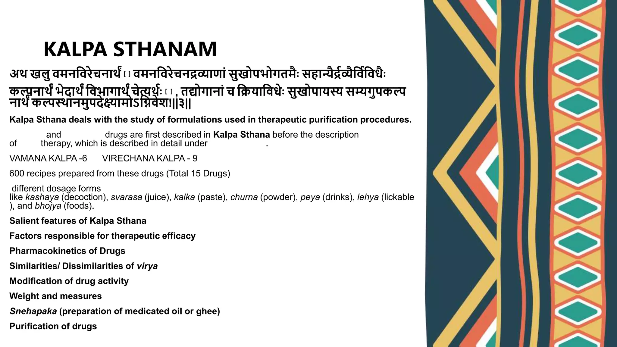 अर् खलु वमनश्ववरेचनार्ं [१] वमनश्ववरेचनद्रव्याणां सुखोपभोगतमः सहान्यद्रवव्यश्वववश्ववधः
कल्पनार्ं भेदार्ं श्ववभागार्ं चेत्यर्वः [२] , तद्योगानां च श्वियाश्ववधेः सुखोपायस्य सम्यगुपकल्प
नार्ं कल्पस्र्ानमुपदेक्ष्यामोऽश्विवेश!||३||
Kalpa Sthana deals with the study of formulations used in therapeutic purification procedures.
vamana and virechana drugs are first described in Kalpa Sthana before the description
of basti therapy, which is described in detail under Siddhi Sthana.
VAMANA KALPA -6 VIRECHANA KALPA - 9
600 recipes prepared from these drugs (Total 15 Drugs)
different dosage forms
like kashaya (decoction), svarasa (juice), kalka (paste), churna (powder), peya (drinks), lehya (lickable
), and bhojya (foods).
Salient features of Kalpa Sthana
Factors responsible for therapeutic efficacy
Pharmacokinetics of Drugs
Similarities/ Dissimilarities of virya
Modification of drug activity
Weight and measures
Snehapaka (preparation of medicated oil or ghee)
Purification of drugs
KALPA STHANAM
 