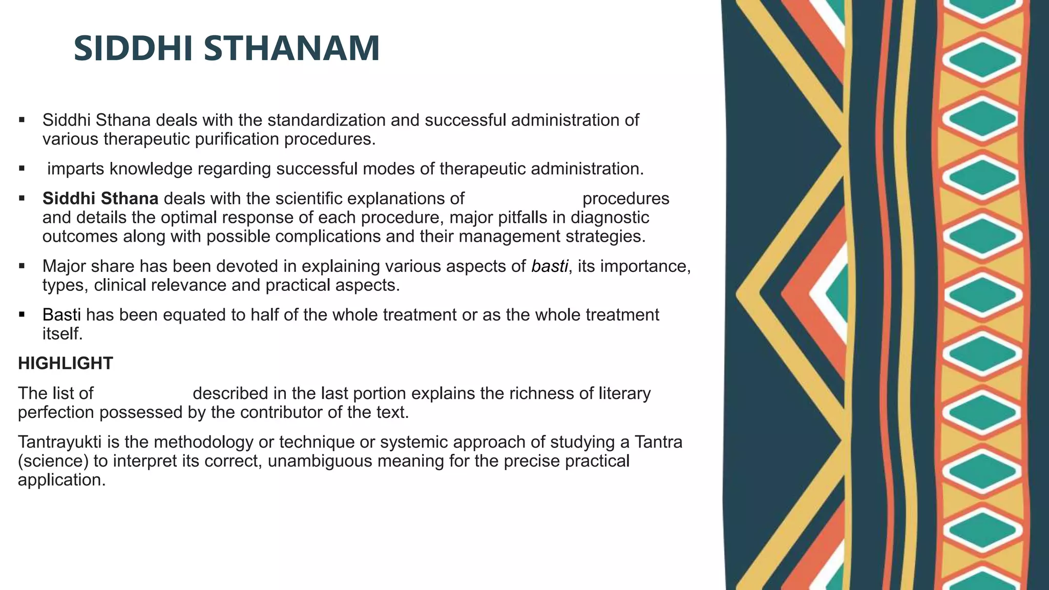  Siddhi Sthana deals with the standardization and successful administration of
various therapeutic purification procedures.
 imparts knowledge regarding successful modes of therapeutic administration.
 Siddhi Sthana deals with the scientific explanations of Panchakarma procedures
and details the optimal response of each procedure, major pitfalls in diagnostic
outcomes along with possible complications and their management strategies.
 Major share has been devoted in explaining various aspects of basti, its importance,
types, clinical relevance and practical aspects.
 Basti has been equated to half of the whole treatment or as the whole treatment
itself.
HIGHLIGHT
The list of tantrayukti described in the last portion explains the richness of literary
perfection possessed by the contributor of the text.
Tantrayukti is the methodology or technique or systemic approach of studying a Tantra
(science) to interpret its correct, unambiguous meaning for the precise practical
application.
SIDDHI STHANAM
 