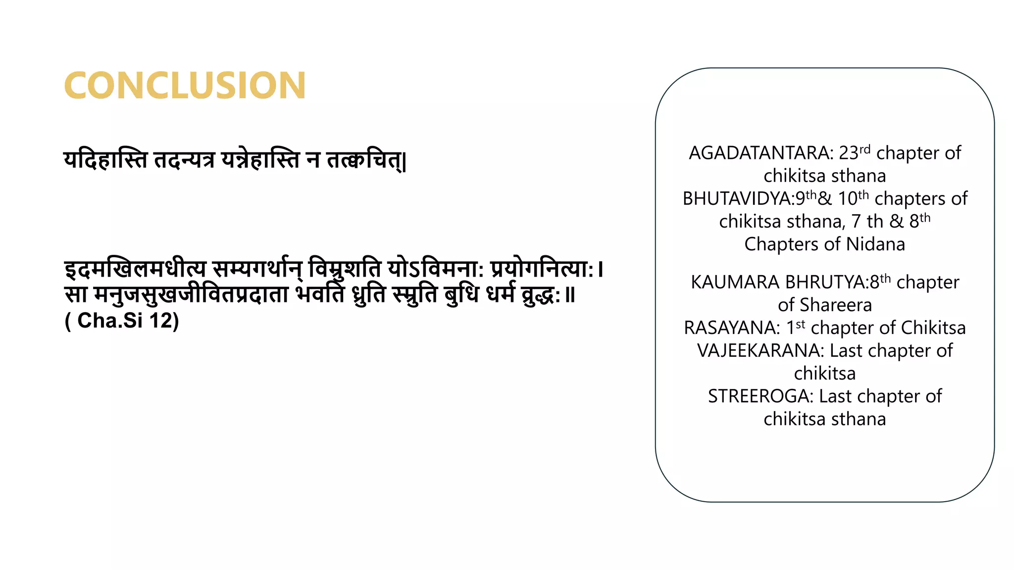 यश्वदहाद्धस्त तदन्यर्त्र यन्नेहाद्धस्त न तत्क्वश्वचत्|
CONCLUSION
इदमद्धखलमधीत्य सम्यगर्ावन् श्ववम्रुशश्वत योऽश्ववमना: प्रयोगश्वनत्या:।
सा मनुजसुखजीश्ववतप्रदाता भवश्वत ध्रुश्वत स्म्रुश्वत बुश्वध धमव व्रुि:॥
( Cha.Si 12)
AGADATANTARA: 23rd chapter of
chikitsa sthana
BHUTAVIDYA:9th& 10th chapters of
chikitsa sthana, 7 th & 8th
Chapters of Nidana
KAUMARA BHRUTYA:8th chapter
of Shareera
RASAYANA: 1st chapter of Chikitsa
VAJEEKARANA: Last chapter of
chikitsa
STREEROGA: Last chapter of
chikitsa sthana
 