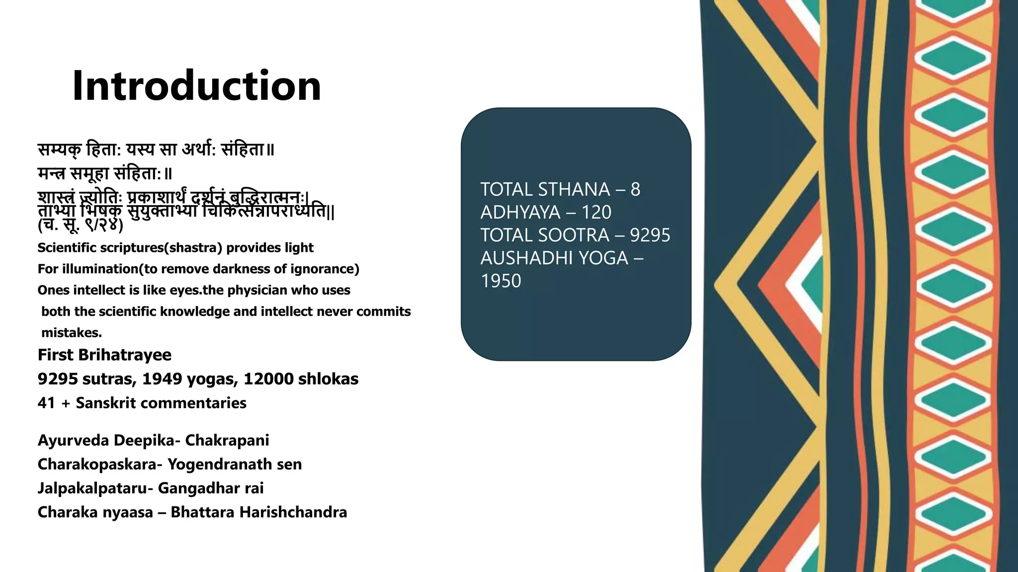 Introduction
सम्यक
् श्वहता: यस्य सा अर्ाव: संश्वहता॥
मन्त्र समूहा संश्वहता:॥
शास्त्रं ज्योश्वतः प्रकाशार्ं दशवनं बुद्धिरात्मनः|
ताभ्यां श्वभषक
् सुयुक्ताभ्यां श्वचश्वकत्सन्नापराध्यश्वत||
(च. सू. ९/२४)
Scientific scriptures(shastra) provides light
For illumination(to remove darkness of ignorance)
Ones intellect is like eyes.the physician who uses
both the scientific knowledge and intellect never commits
mistakes.
First Brihatrayee
9295 sutras, 1949 yogas, 12000 shlokas
41 + Sanskrit commentaries
Ayurveda Deepika- Chakrapani
Charakopaskara- Yogendranath sen
Jalpakalpataru- Gangadhar rai
Charaka nyaasa – Bhattara Harishchandra
TOTAL STHANA – 8
ADHYAYA – 120
TOTAL SOOTRA – 9295
AUSHADHI YOGA –
1950
 