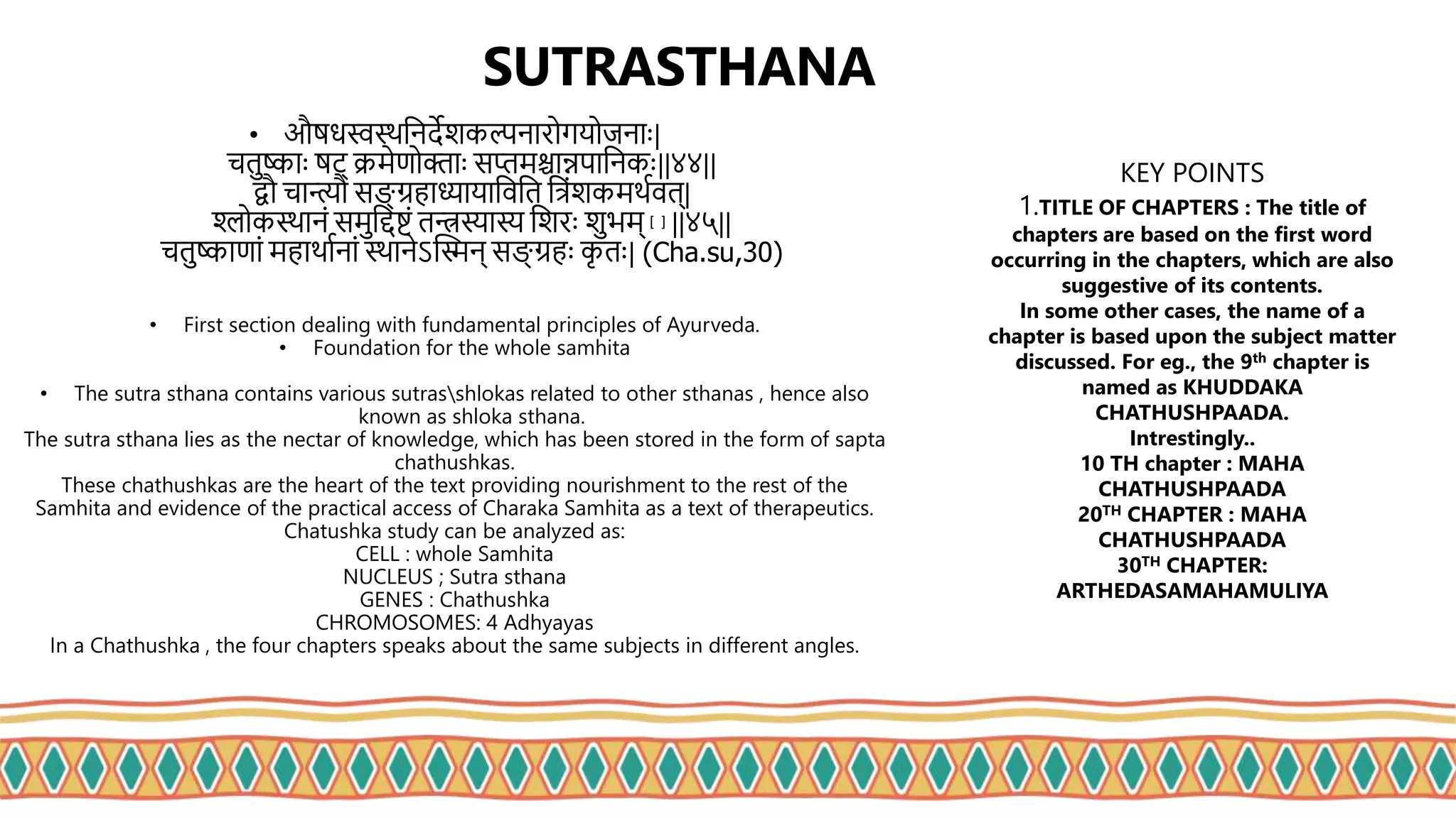 SUTRASTHANA
• औुधस्वस्थत्िदेशकल्पिािोगयोजिााः|
चतष्ााः ुट् क्रमेणोक्तााः सिमश्चान्नपात्िकाः||४४||
द्वौ चान्त्यौ सङ्ग् रहाध्यायात्ित्त त्रिंशकमथथित्|
श्लोकस्थाििं समत्ि्टकिं तन्त्रस्यास्य त्शिाः शभम् [३] ||४५||
चतष्ाणािं महाथाथिािं स्थािेऽप्तिि् सङ्ग् रहाः क
ृ ताः| (Cha.su,30)
• First section dealing with fundamental principles of Ayurveda.
• Foundation for the whole samhita
• The sutra sthana contains various sutrasshlokas related to other sthanas , hence also
known as shloka sthana.
The sutra sthana lies as the nectar of knowledge, which has been stored in the form of sapta
chathushkas.
These chathushkas are the heart of the text providing nourishment to the rest of the
Samhita and evidence of the practical access of Charaka Samhita as a text of therapeutics.
Chatushka study can be analyzed as:
CELL : whole Samhita
NUCLEUS ; Sutra sthana
GENES : Chathushka
CHROMOSOMES: 4 Adhyayas
In a Chathushka , the four chapters speaks about the same subjects in different angles.
KEY POINTS
1.TITLE OF CHAPTERS : The title of
chapters are based on the first word
occurring in the chapters, which are also
suggestive of its contents.
In some other cases, the name of a
chapter is based upon the subject matter
discussed. For eg., the 9th chapter is
named as KHUDDAKA
CHATHUSHPAADA.
Intrestingly..
10 TH chapter : MAHA
CHATHUSHPAADA
20TH CHAPTER : MAHA
CHATHUSHPAADA
30TH CHAPTER:
ARTHEDASAMAHAMULIYA
 